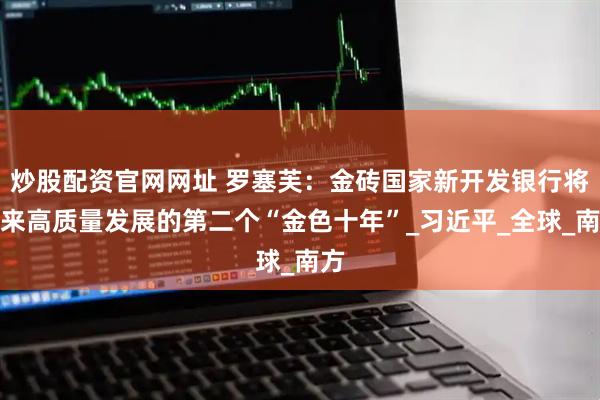 炒股配资官网网址 罗塞芙：金砖国家新开发银行将迎来高质量发展的第二个“金色十年”_习近平_全球_南方