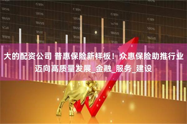大的配资公司 普惠保险新样板！众惠保险助推行业迈向高质量发展_金融_服务_建设