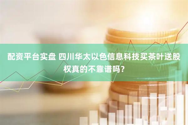 配资平台实盘 四川华太以色信息科技买茶叶送股权真的不靠谱吗？