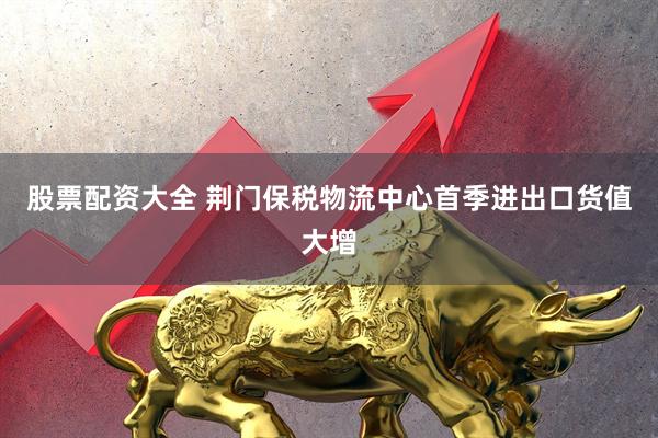 股票配资大全 荆门保税物流中心首季进出口货值大增