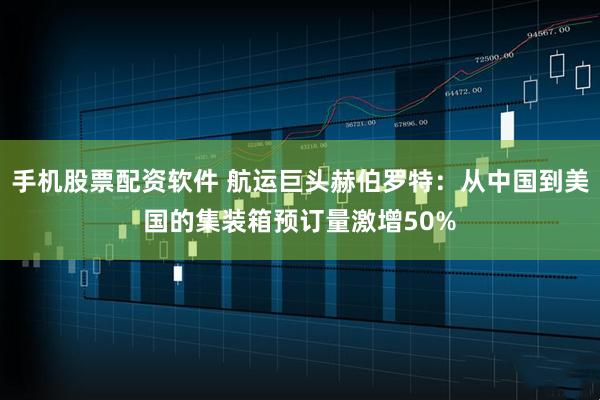 手机股票配资软件 航运巨头赫伯罗特：从中国到美国的集装箱预订量激增50%
