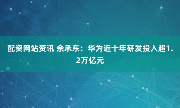 配资网站资讯 余承东：华为近十年研发投入超1.2万亿元