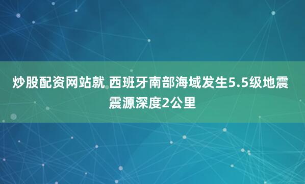 炒股配资网站就 西班牙南部海域发生5.5级地震 震源深度2公里