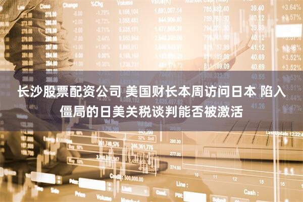 长沙股票配资公司 美国财长本周访问日本 陷入僵局的日美关税谈判能否被激活