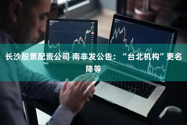 长沙股票配资公司 南非发公告：“台北机构”更名降等