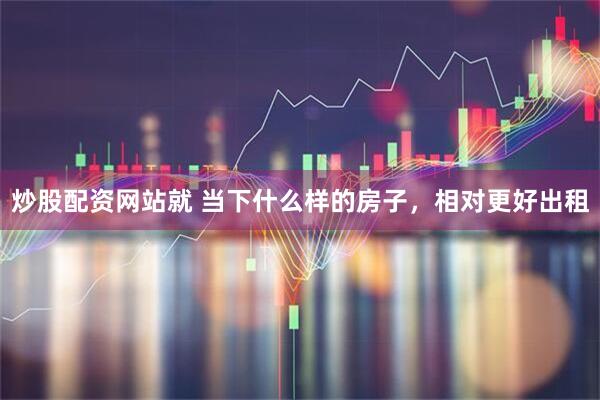 炒股配资网站就 当下什么样的房子，相对更好出租