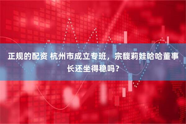 正规的配资 杭州市成立专班，宗馥莉娃哈哈董事长还坐得稳吗？