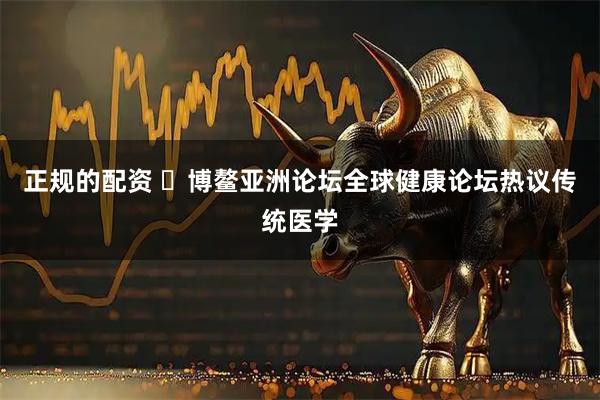 正规的配资 ​博鳌亚洲论坛全球健康论坛热议传统医学