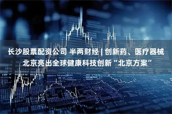 长沙股票配资公司 半两财经 | 创新药、医疗器械 北京亮出全球健康科技创新“北京方案”