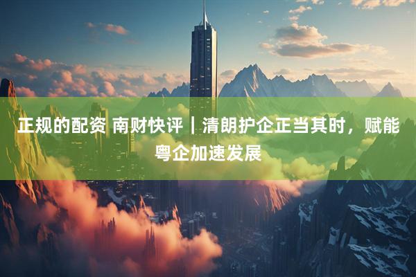 正规的配资 南财快评｜清朗护企正当其时，赋能粤企加速发展