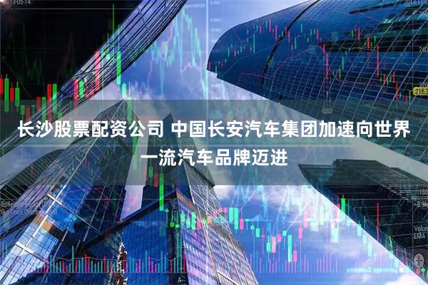 长沙股票配资公司 中国长安汽车集团加速向世界一流汽车品牌迈进