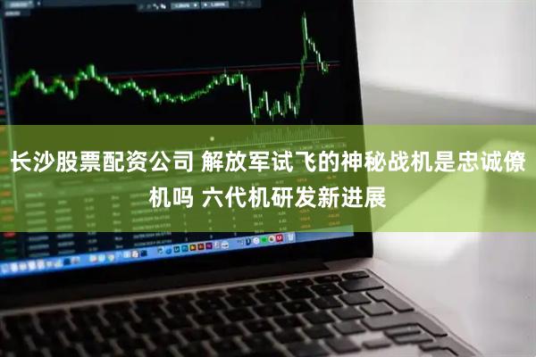 长沙股票配资公司 解放军试飞的神秘战机是忠诚僚机吗 六代机研发新进展