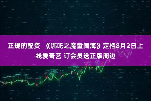 正规的配资  《哪吒之魔童闹海》定档8月2日上线爱奇艺 订会员送正版周边