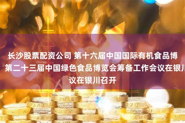 长沙股票配资公司 第十六届中国国际有机食品博览会、第二十三届中国绿色食品博览会筹备工作会议在银川召开