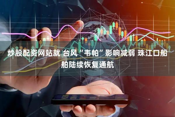 炒股配资网站就 台风“韦帕”影响减弱 珠江口船舶陆续恢复通航