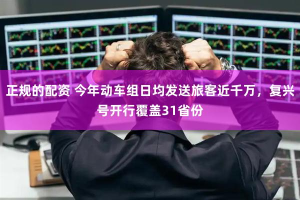正规的配资 今年动车组日均发送旅客近千万，复兴号开行覆盖31省份