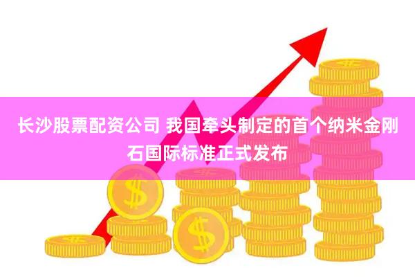 长沙股票配资公司 我国牵头制定的首个纳米金刚石国际标准正式发布